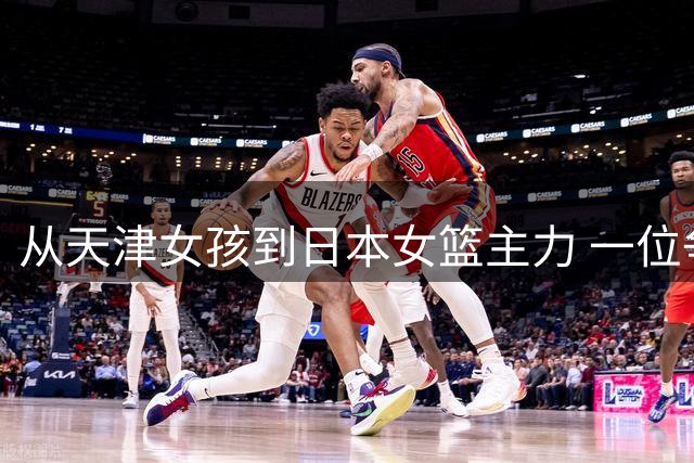 从天津女孩到日本女篮主力 一位争议球员的归化之路与落叶归根