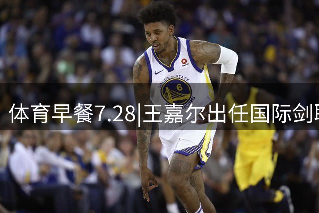 体育早餐7.28|王嘉尔出任国际剑联全球大使 中国男篮再胜喀麦隆队
