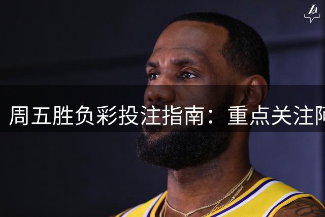 周五胜负彩投注指南：重点关注阿森纳与马赛
