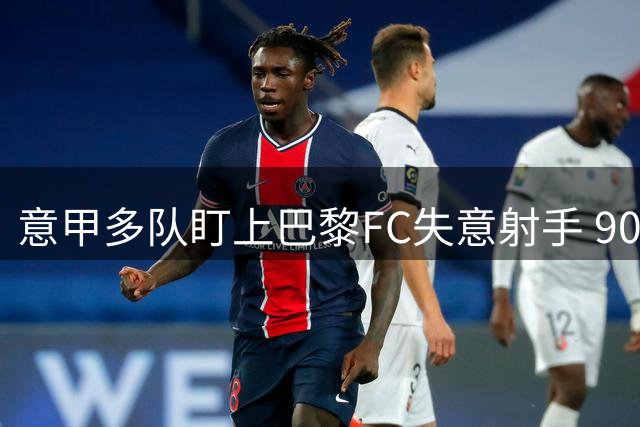 意甲多队盯上巴黎FC失意射手 900万标王恐遭清洗