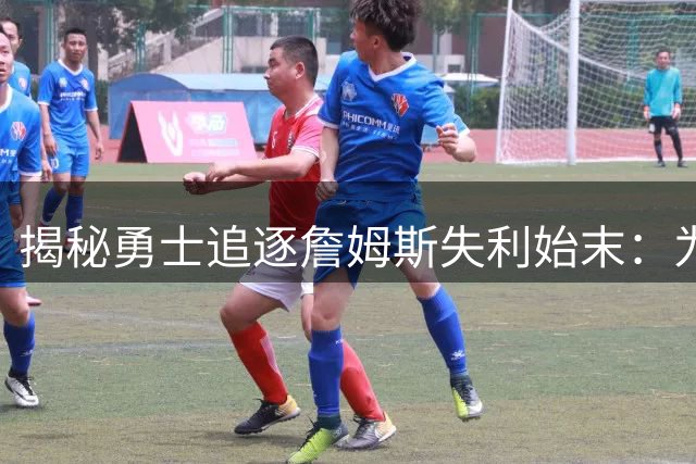 揭秘勇士追逐詹姆斯失利始末：为何他们始终停滞不前？