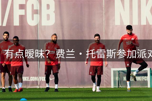 有点暧昧？费兰·托雷斯参加派对，与UFC选手贴在一起，外网疯传