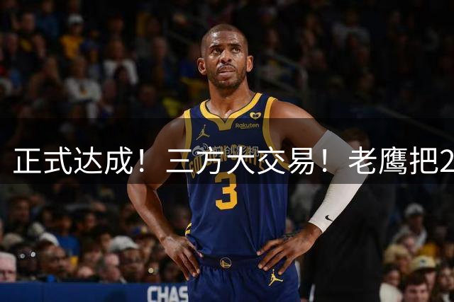 正式达成！三方大交易！老鹰把24年状元送去了独行侠
