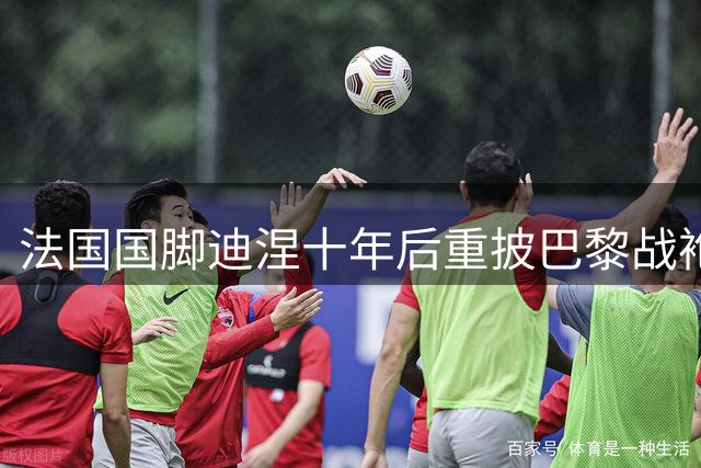 法国国脚迪涅十年后重披巴黎战袍 欧超杯或迎战旧主维拉