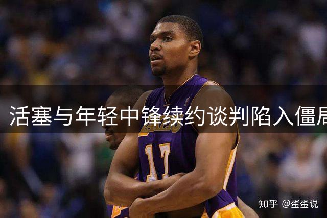 活塞与年轻中锋续约谈判陷入僵局 业内解读双方博弈焦点