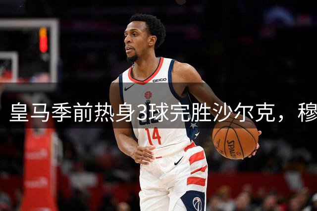 皇马季前热身3球完胜沙尔克，穆帅战术体系初显成效