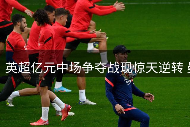 英超亿元中场争夺战现惊天逆转 曼联后来居上锁定伯恩茅斯核心