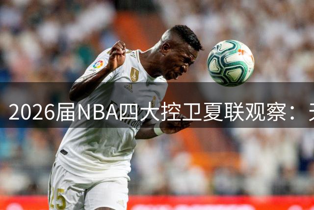 2026届NBA四大控卫夏联观察：天赋碰撞背后的成长密码
