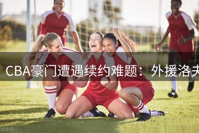 CBA豪门遭遇续约难题：外援洛夫顿高薪诉求引发博弈