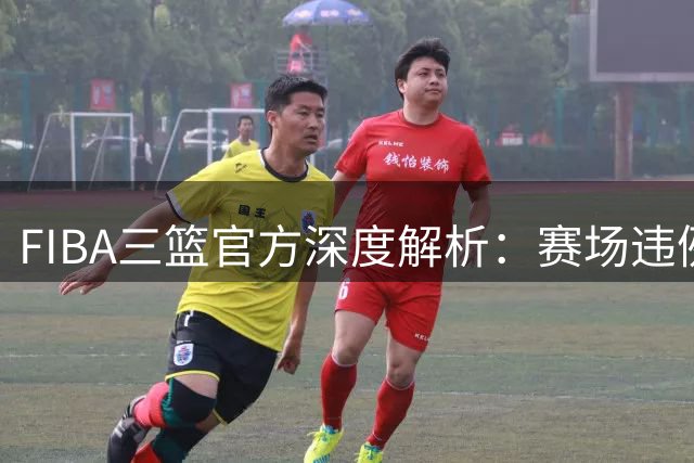 FIBA三篮官方深度解析：赛场违例行为的界定标准